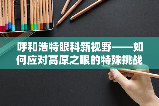 呼和浩特眼科新视野——如何应对高原之眼的特殊挑战？