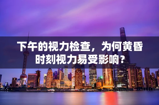 下午的视力检查，为何黄昏时刻视力易受影响？