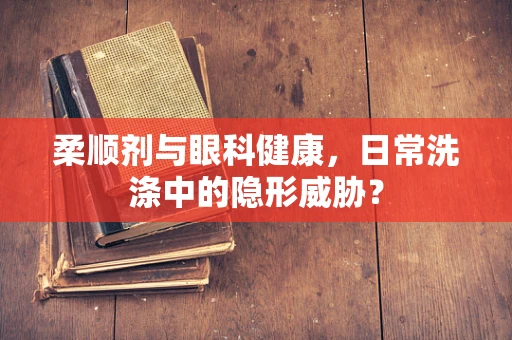 柔顺剂与眼科健康，日常洗涤中的隐形威胁？