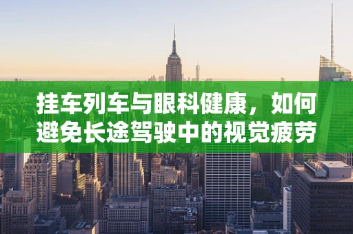 挂车列车与眼科健康，如何避免长途驾驶中的视觉疲劳？