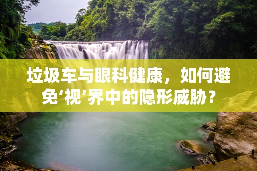 垃圾车与眼科健康，如何避免‘视’界中的隐形威胁？