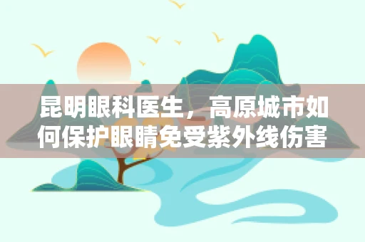 昆明眼科医生，高原城市如何保护眼睛免受紫外线伤害？